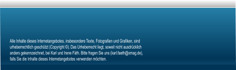 Alle Inhalte dieses Internetangebotes, insbesondere Texte, Fotografien und Grafiken, sind urheberrechtlich geschützt (Copyright ©). Das Urheberrecht liegt, soweit nicht ausdrücklich anders gekennzeichnet, bei Karl und Irene Fäth. Bitte fragen Sie uns (karl.faeth@xmag.de), falls Sie die Inhalte dieses Internetangebotes verwenden möchten.